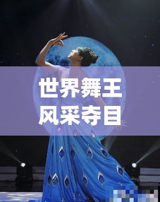 世界舞王风采夺目，舞蹈之巅的璀璨明珠惊艳四座