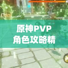 原神PVP角色攻略精华版，掌握核心策略，轻松赢在竞技场！