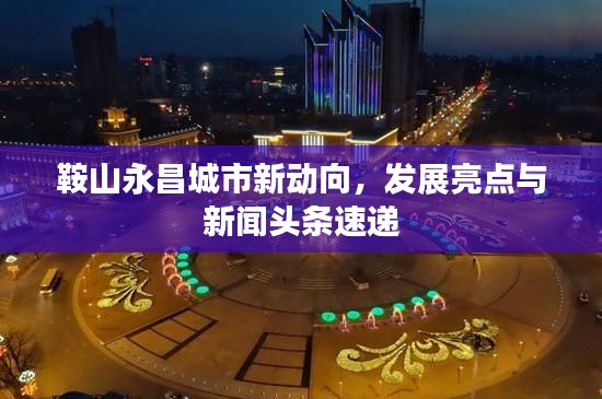 鞍山永昌城市新动向，发展亮点与新闻头条速递