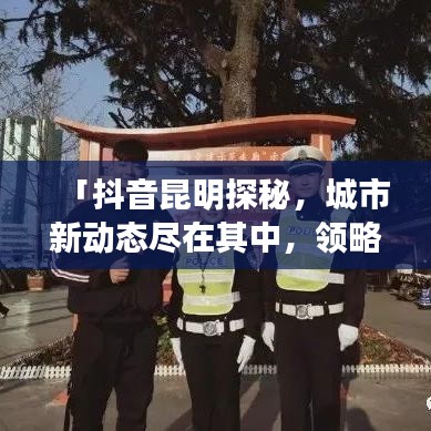 「抖音昆明探秘，城市新动态尽在其中，领略独特风采」