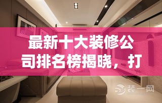 最新十大装修公司排名榜揭晓，打造理想家居的不二之选！