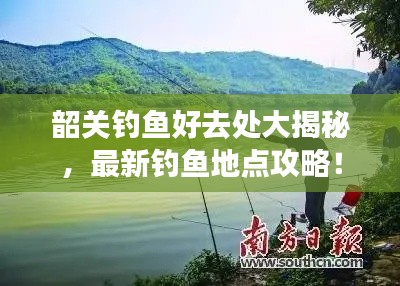 韶关钓鱼好去处大揭秘，最新钓鱼地点攻略！