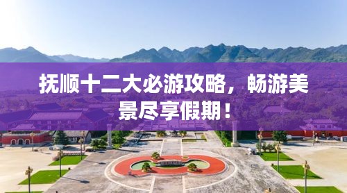 抚顺十二大必游攻略，畅游美景尽享假期！