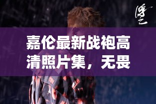嘉伦最新战袍高清照片集，无畏风采与英勇形象展现