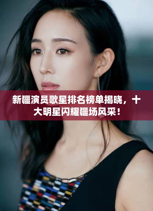 新疆演员歌星排名榜单揭晓，十大明星闪耀疆场风采！