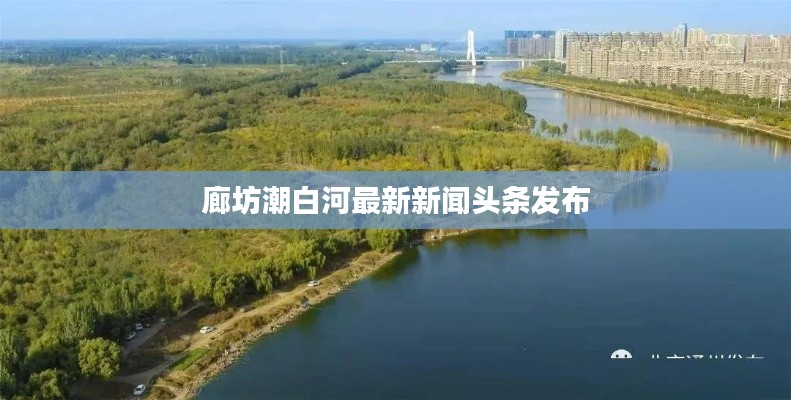 廊坊潮白河最新新闻头条发布
