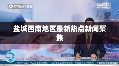盐城西南地区最新热点新闻聚焦