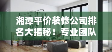 湘潭平价装修公司排名大揭秘！专业团队打造优质家居设计，性价比之选！