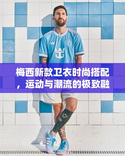 梅西新款卫衣时尚搭配，运动与潮流的极致融合！